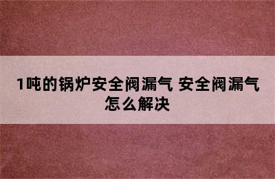 1吨的锅炉安全阀漏气 安全阀漏气怎么解决